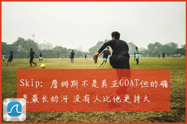 Skip：詹姆斯不是真正GOAT但的确是最长的河 没有人比他更持久
