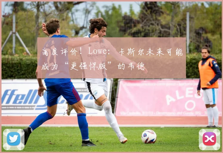 高度评价！Lowe：卡斯尔未来可能成为“更强悍版”的韦德