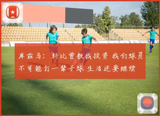 库兹马：科比曾教我投资 我们球员不可能打一辈子球 生活还要继续