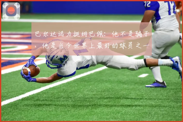 巴尔达诺力挺姆巴佩：他不是骗子，他是当今世界上最好的球员之一