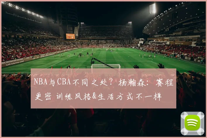 NBA与CBA不同之处？杨瀚森：赛程更密 训练风格&生活方式不一样